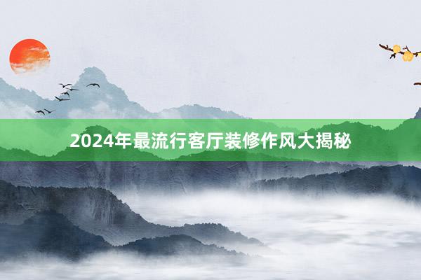 2024年最流行客厅装修作风大揭秘