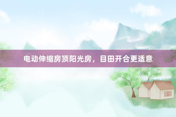 电动伸缩房顶阳光房，目田开合更适意