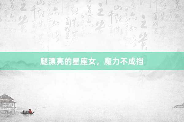 腿漂亮的星座女，魔力不成挡