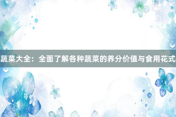 蔬菜大全：全面了解各种蔬菜的养分价值与食用花式